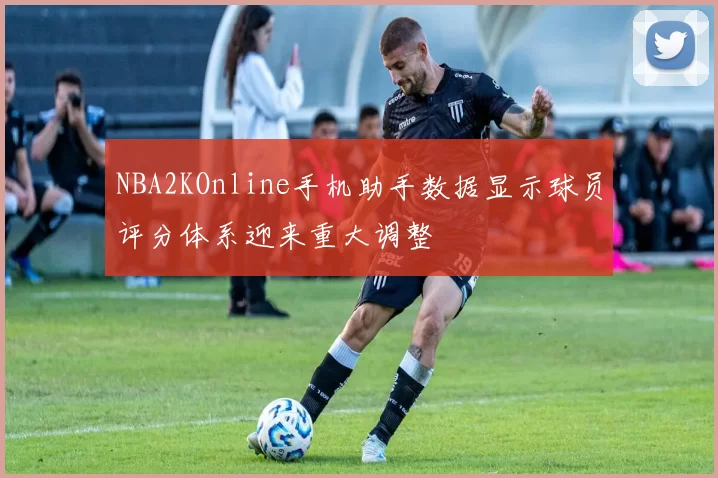 NBA2KOnline手机助手数据显示球员评分体系迎来重大调整