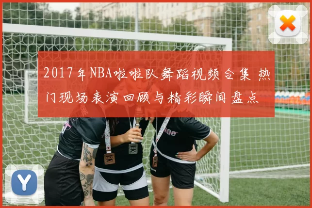 2017年NBA啦啦队舞蹈视频合集 热门现场表演回顾与精彩瞬间盘点