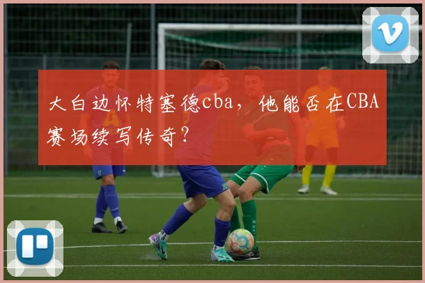 大白边怀特塞德cba，他能否在CBA赛场续写传奇？