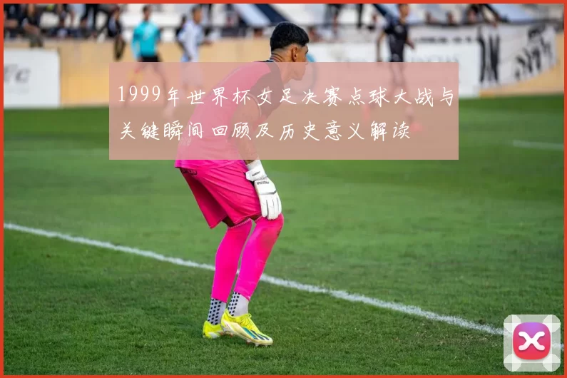 1999年世界杯女足决赛点球大战与关键瞬间回顾及历史意义解读