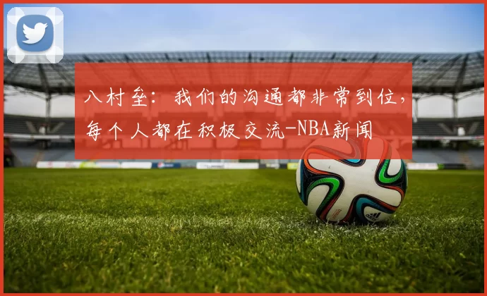 八村垒：我们的沟通都非常到位，每个人都在积极交流-NBA新闻