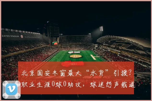 北京国安冬窗最大“水货”引援？职业生涯0球0助攻，球迷怨声载道