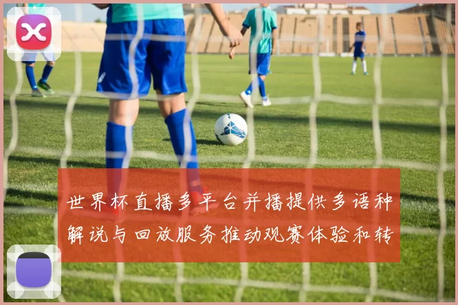 世界杯直播多平台并播提供多语种解说与回放服务推动观赛体验和转播商业化
