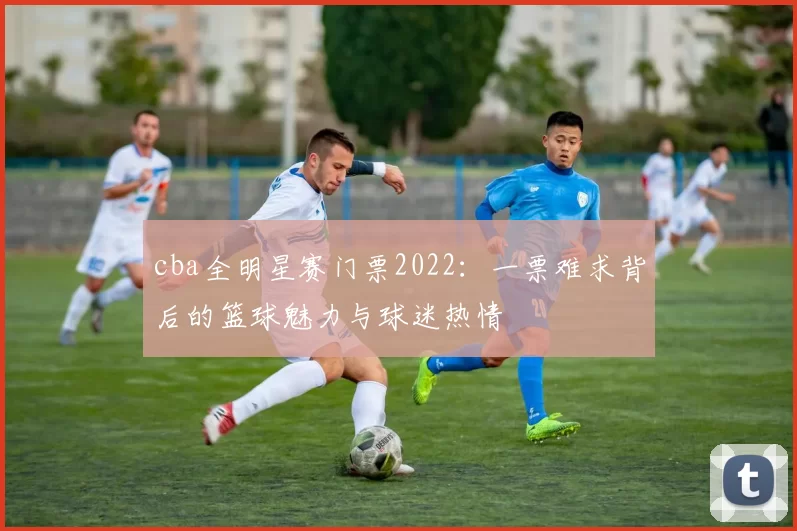 cba全明星赛门票2022：一票难求背后的篮球魅力与球迷热情