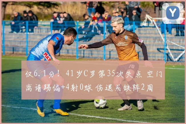 仅6.1分！41岁C罗第35次失点 空门离谱踢偏+4射0球 伤退或缺阵2周