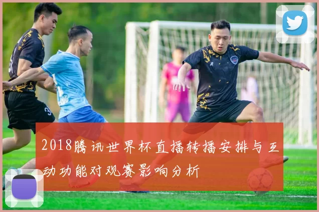 2018腾讯世界杯直播转播安排与互动功能对观赛影响分析