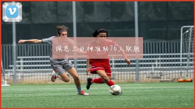 佩恩三分神准助76人取胜