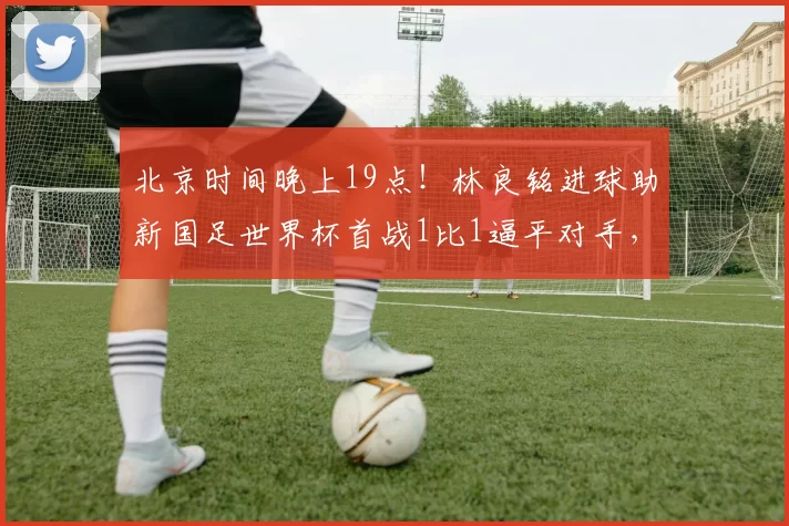 北京时间晚上19点！林良铭进球助新国足世界杯首战1比1逼平对手，却被辟谣_国安队_比赛_球迷