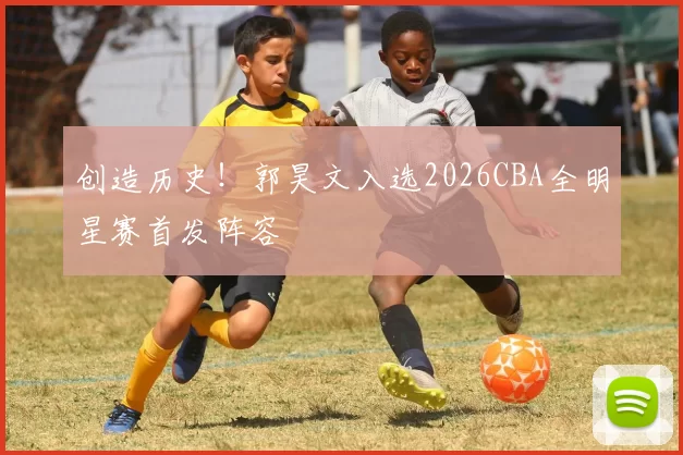 创造历史！郭昊文入选2026CBA全明星赛首发阵容