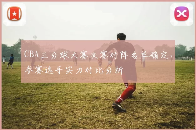 CBA三分球大赛决赛对阵名单确定，参赛选手实力对比分析