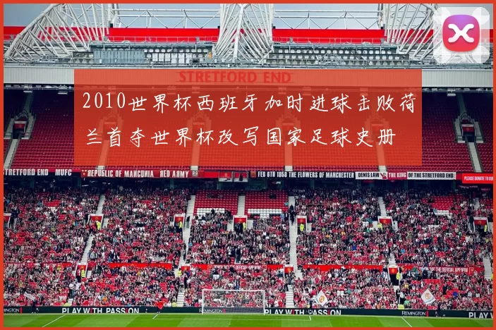 2010世界杯西班牙加时进球击败荷兰首夺世界杯改写国家足球史册