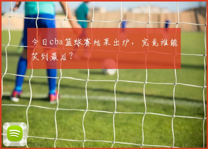今日cba篮球赛结果出炉，究竟谁能笑到最后？