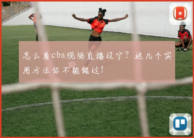 怎么看cba现场直播辽宁?这几个实用方法你不能错过!