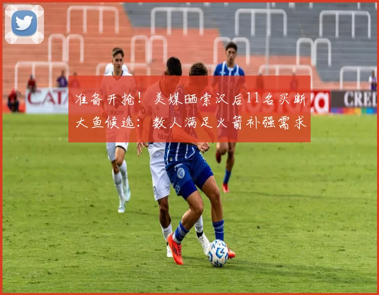 准备开抢！美媒晒索汉后11名买断大鱼候选：数人满足火箭补强需求