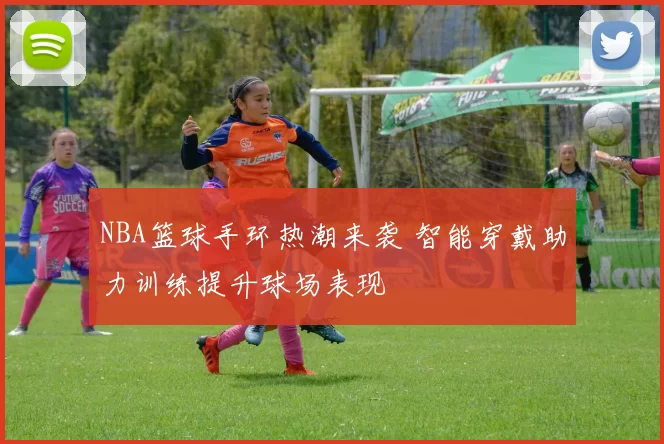 NBA篮球手环热潮来袭 智能穿戴助力训练提升球场表现