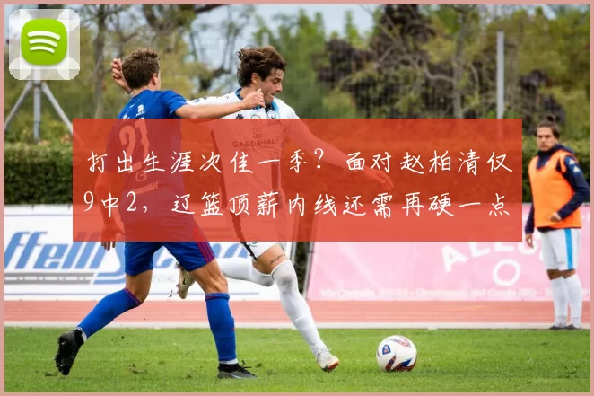 打出生涯次佳一季？面对赵柏清仅9中2，辽篮顶薪内线还需再硬一点