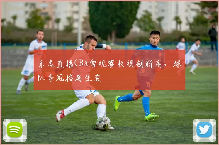 乐虎直播CBA常规赛收视创新高，球队争冠格局生变