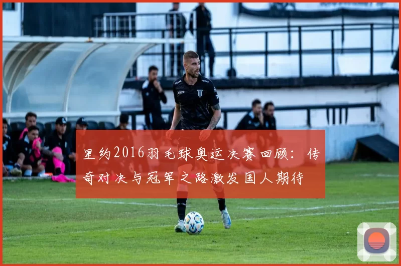 里约2016羽毛球奥运决赛回顾：传奇对决与冠军之路激发国人期待