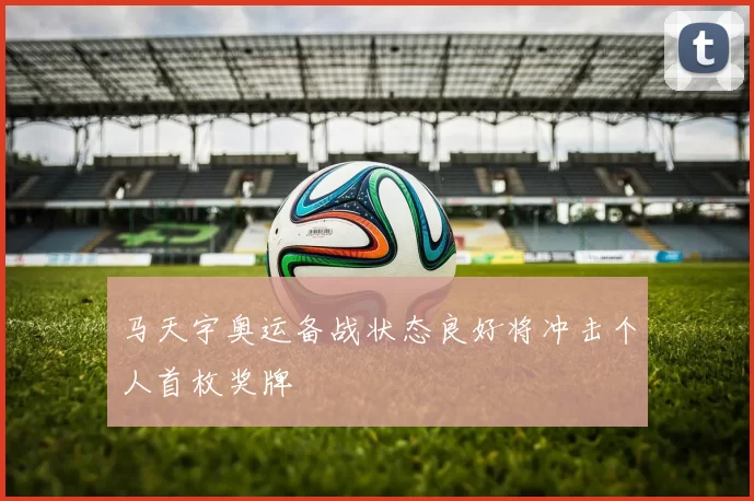 马天宇奥运备战状态良好将冲击个人首枚奖牌