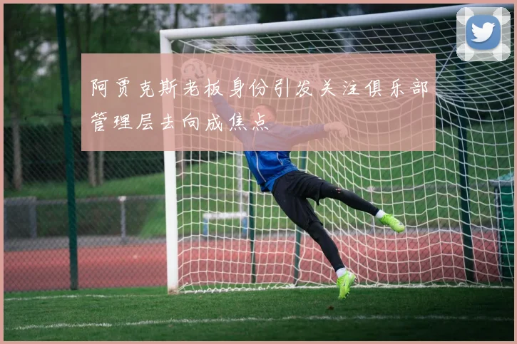阿贾克斯老板身份引发关注俱乐部管理层去向成焦点