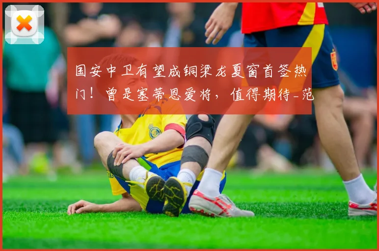 国安中卫有望成铜梁龙夏窗首签热门!曾是塞蒂恩爱将,值得期待_范双杰_重庆_中超