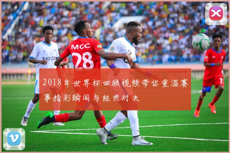 2018年世界杯回顾视频带你重温赛事精彩瞬间与经典对决